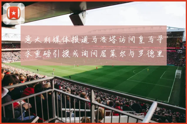 意大利媒体报道马洛塔访问皇马寻求重磅引援或询问居莱尔与罗德里戈