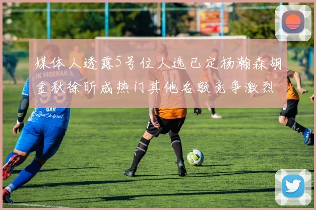 媒体人透露5号位人选已定杨瀚森胡金秋徐昕成热门其他名额竞争激烈