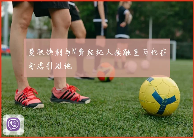 曼联热刺与M费经纪人接触皇马也在考虑引进他