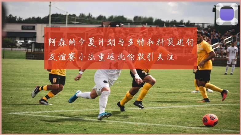阿森纳今夏计划与多特和科莫进行友谊赛小法重返北伦敦引关注