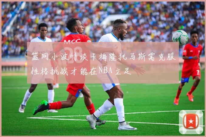 篮网小波特谈卡梅隆托马斯需克服性格挑战才能在NBA立足