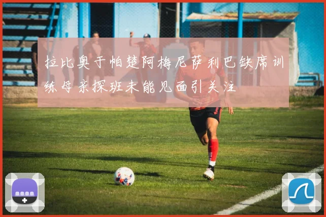 拉比奥于帕楚阿梅尼萨利巴缺席训练母亲探班未能见面引关注