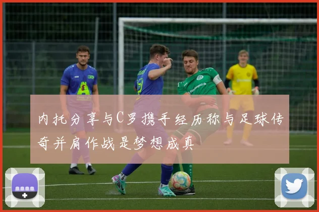 内托分享与C罗携手经历称与足球传奇并肩作战是梦想成真