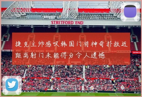 捷克主帅感叹韩国门将神奇扑救近距离射门未能得分令人遗憾
