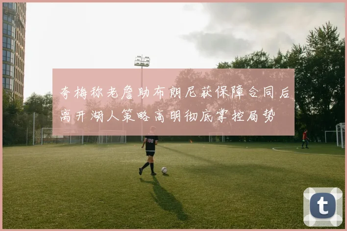 夸梅称老詹助布朗尼获保障合同后离开湖人策略高明彻底掌控局势