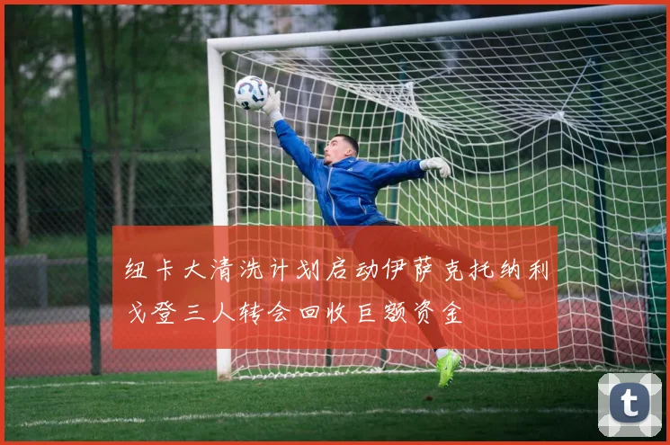 纽卡大清洗计划启动伊萨克托纳利戈登三人转会回收巨额资金