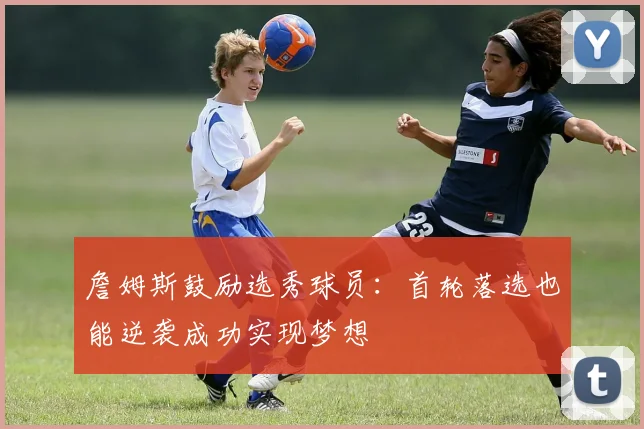 詹姆斯鼓励选秀球员：首轮落选也能逆袭成功实现梦想