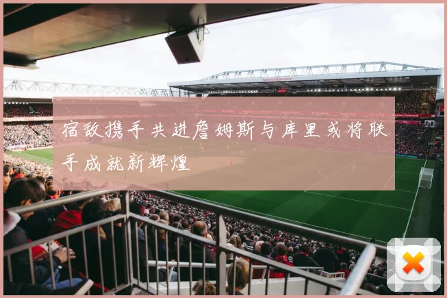 宿敌携手共进詹姆斯与库里或将联手成就新辉煌