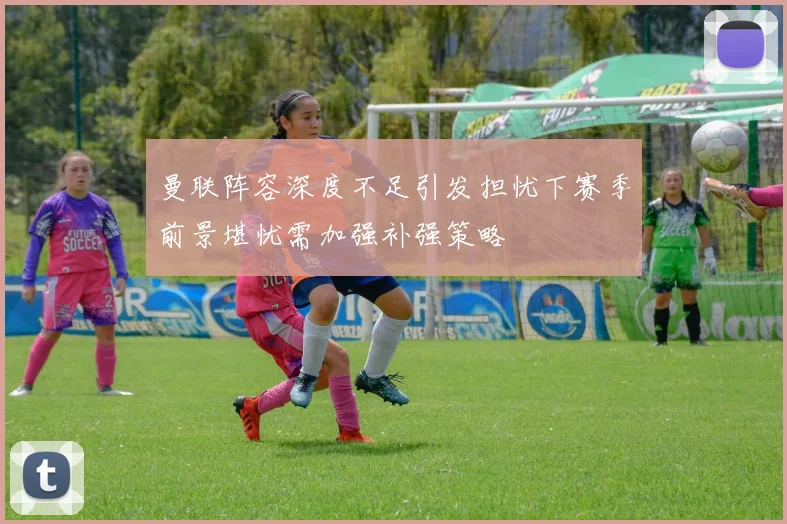 曼联阵容深度不足引发担忧下赛季前景堪忧需加强补强策略